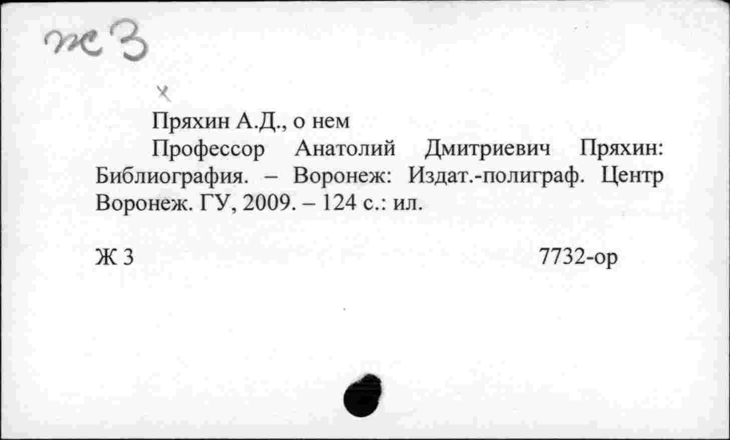 ﻿Пряхин А.Д., о нем
Профессор Анатолий Дмитриевич Пряхин: Библиография. - Воронеж: Издат.-полиграф. Центр Воронеж. ГУ, 2009. - 124 с.: ил.
ЖЗ
7732-ор